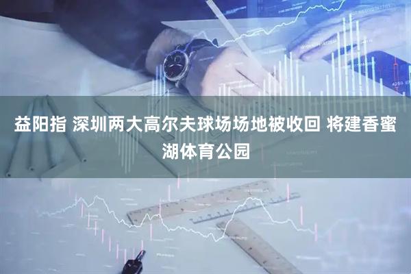 益阳指 深圳两大高尔夫球场场地被收回 将建香蜜湖体育公园