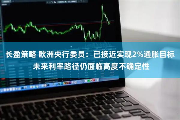 长盈策略 欧洲央行委员：已接近实现2%通胀目标 未来利率路径仍面临高度不确定性