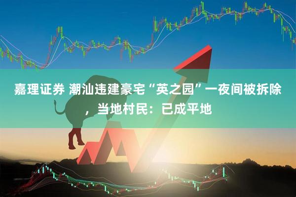 嘉理证券 潮汕违建豪宅“英之园”一夜间被拆除，当地村民：已成平地