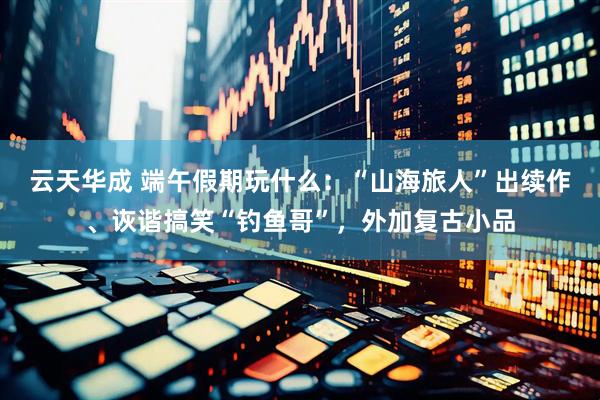 云天华成 端午假期玩什么：“山海旅人”出续作、诙谐搞笑“钓鱼哥”，外加复古小品
