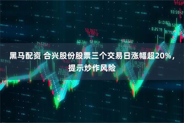 黑马配资 合兴股份股票三个交易日涨幅超20%，提示炒作风险