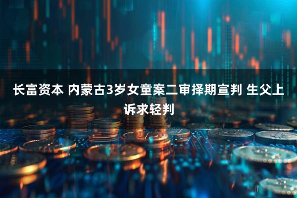 长富资本 内蒙古3岁女童案二审择期宣判 生父上诉求轻判