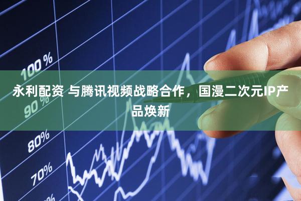 永利配资 与腾讯视频战略合作，国漫二次元IP产品焕新