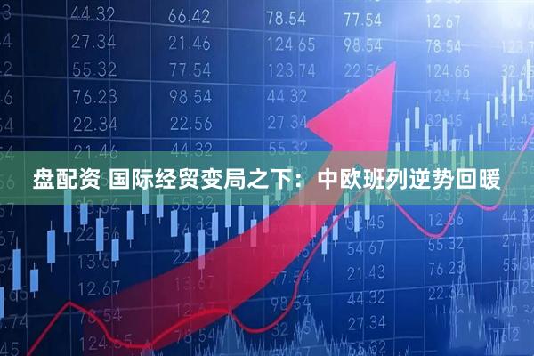 盘配资 国际经贸变局之下：中欧班列逆势回暖