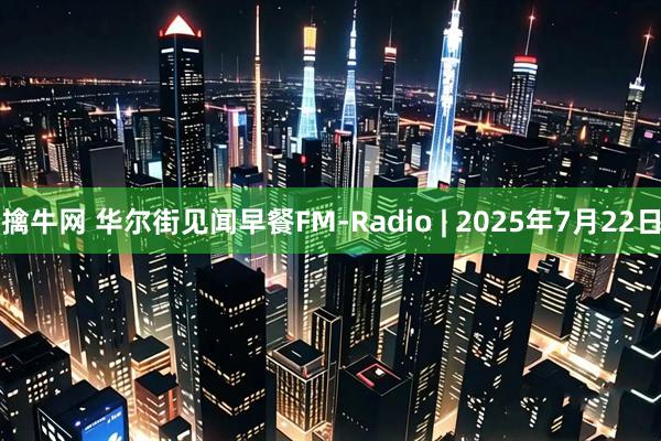 擒牛网 华尔街见闻早餐FM-Radio | 2025年7月22日