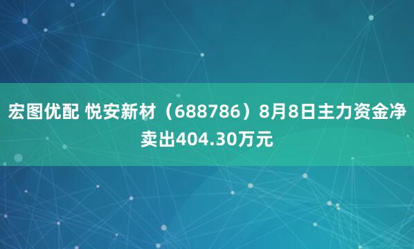 宏图优配 悦安新材（688786）8月8日主力资金净卖出404.30万元
