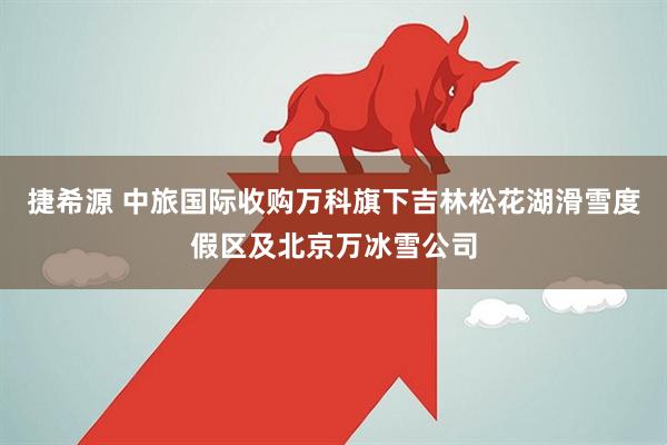 捷希源 中旅国际收购万科旗下吉林松花湖滑雪度假区及北京万冰雪公司