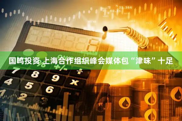 国鸣投资 上海合作组织峰会媒体包“津味”十足