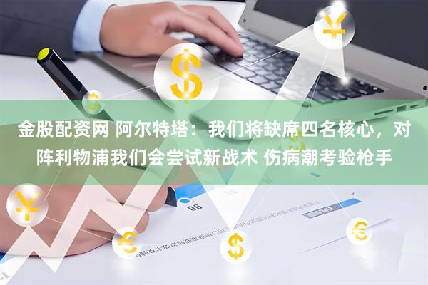 金股配资网 阿尔特塔：我们将缺席四名核心，对阵利物浦我们会尝试新战术 伤病潮考验枪手