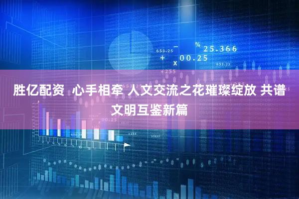 胜亿配资  心手相牵 人文交流之花璀璨绽放 共谱文明互鉴新篇