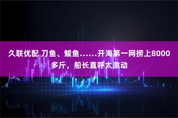 久联优配 刀鱼、鲅鱼……开海第一网捞上8000多斤，船长直呼太激动