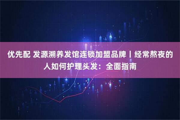 优先配 发源溯养发馆连锁加盟品牌丨经常熬夜的人如何护理头发：全面指南