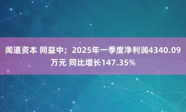闻道资本 同益中：2025年一季度净利润4340.09万元 同比增长147.35%
