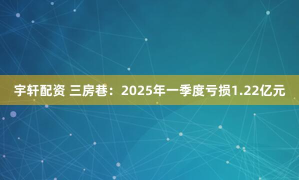宇轩配资 三房巷：2025年一季度亏损1.22亿元