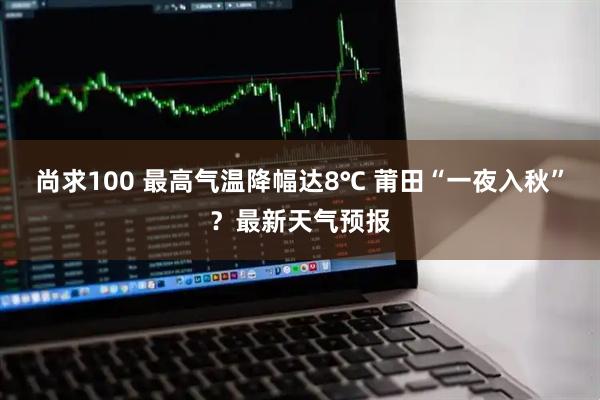 尚求100 最高气温降幅达8℃ 莆田“一夜入秋”？最新天气预报