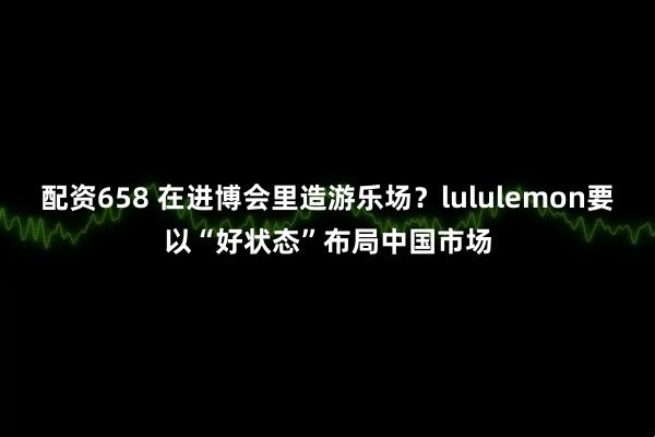 配资658 在进博会里造游乐场？lululemon要以“好状态”布局中国市场