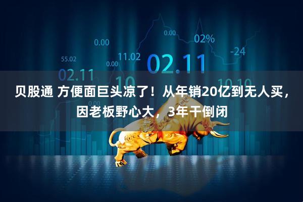 贝股通 方便面巨头凉了！从年销20亿到无人买，因老板野心大，3年干倒闭