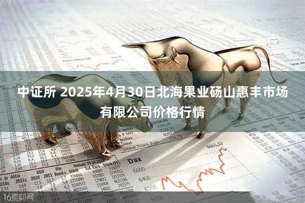 中证所 2025年4月30日北海果业砀山惠丰市场有限公司价格行情