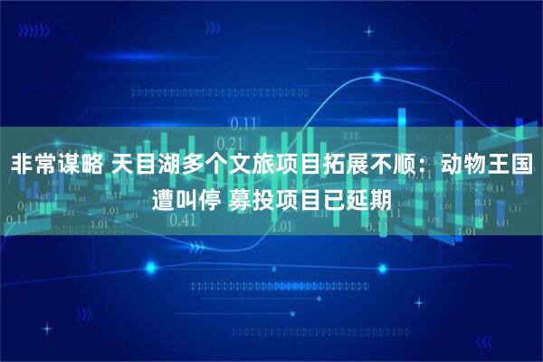 非常谋略 天目湖多个文旅项目拓展不顺：动物王国遭叫停 募投项目已延期