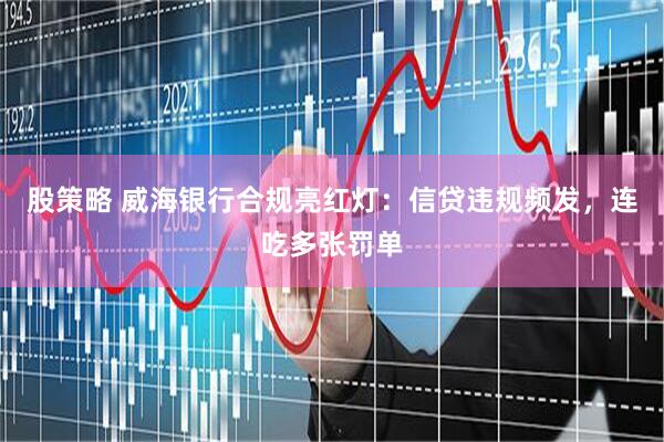 股策略 威海银行合规亮红灯：信贷违规频发，连吃多张罚单