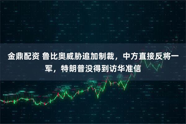 金鼎配资 鲁比奥威胁追加制裁，中方直接反将一军，特朗普没得到访华准信